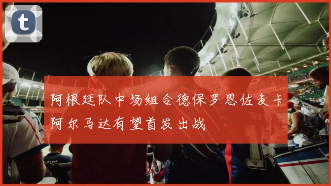 阿根廷队中场组合德保罗恩佐麦卡阿尔马达有望首发出战