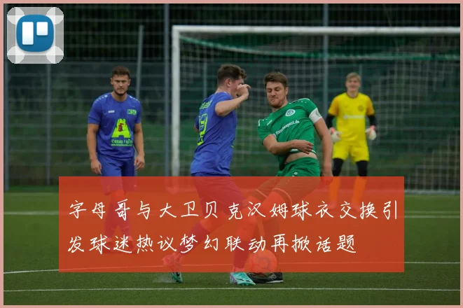 字母哥与大卫贝克汉姆球衣交换引发球迷热议梦幻联动再掀话题