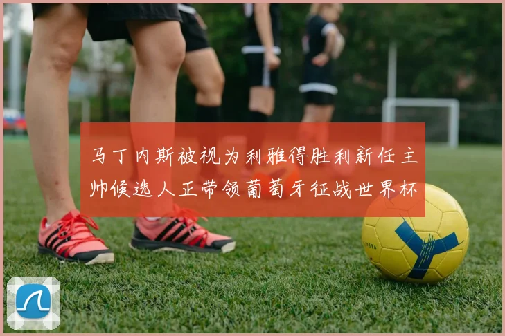 马丁内斯被视为利雅得胜利新任主帅候选人正带领葡萄牙征战世界杯