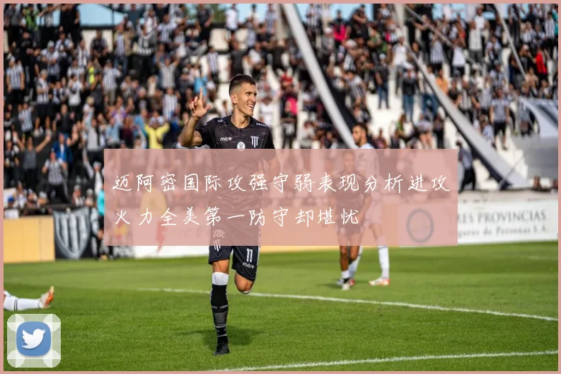迈阿密国际攻强守弱表现分析进攻火力全美第一防守却堪忧
