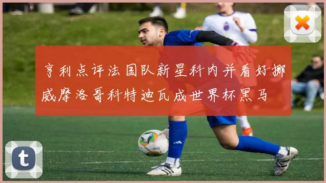 亨利点评法国队新星科内并看好挪威摩洛哥科特迪瓦成世界杯黑马