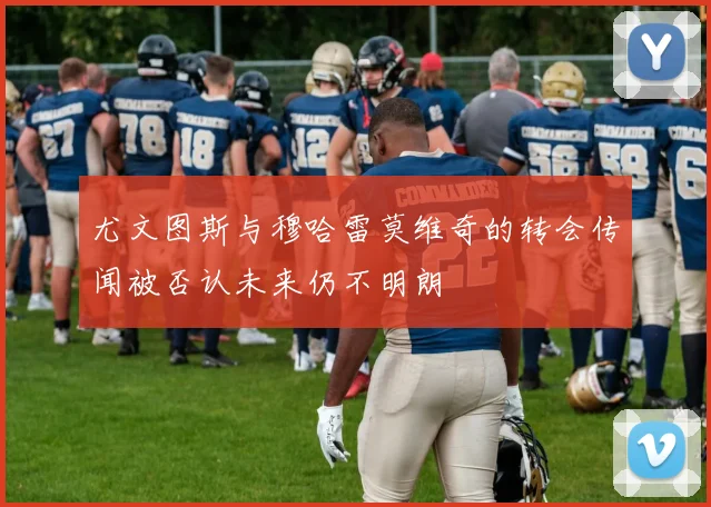 尤文图斯与穆哈雷莫维奇的转会传闻被否认未来仍不明朗