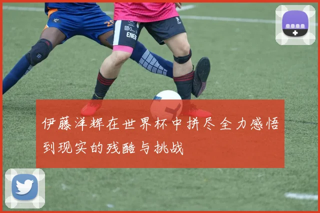 伊藤洋辉在世界杯中拼尽全力感悟到现实的残酷与挑战