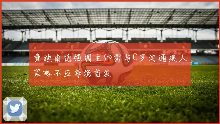 费迪南德强调主帅需与C罗沟通换人策略不应每场首发