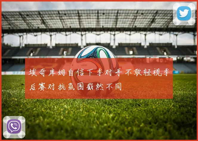 埃奇库姆自信下季对手不敢轻视季后赛对抗氛围截然不同