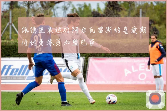 佩德里表达对阿尔瓦雷斯的喜爱期待优秀球员加盟巴萨