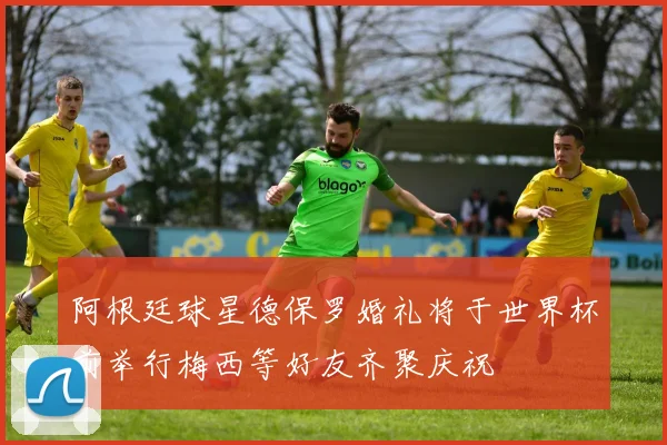 阿根廷球星德保罗婚礼将于世界杯前举行梅西等好友齐聚庆祝