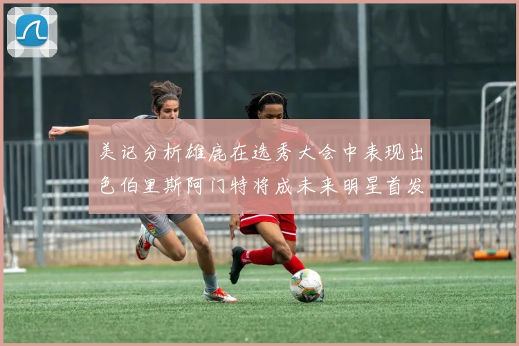 美记分析雄鹿在选秀大会中表现出色伯里斯阿门特将成未来明星首发