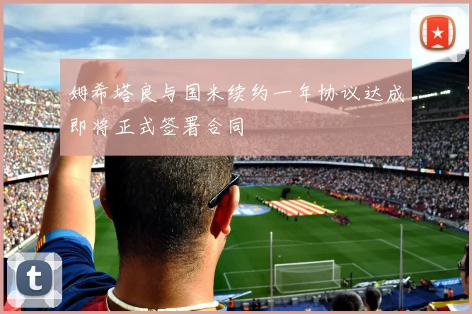 姆希塔良与国米续约一年协议达成即将正式签署合同
