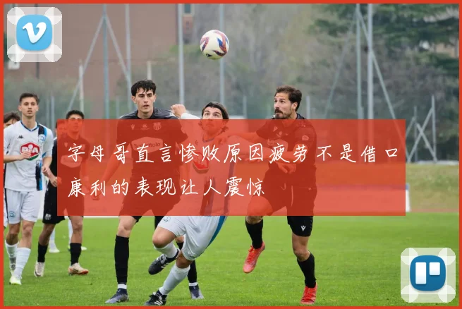 字母哥直言惨败原因疲劳不是借口康利的表现让人震惊
