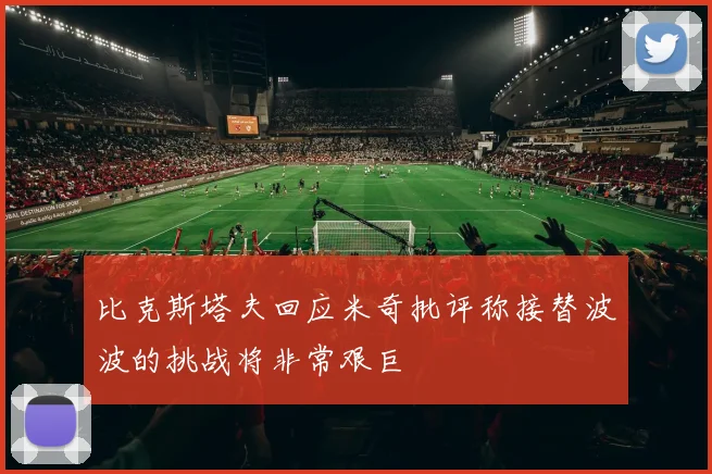 比克斯塔夫回应米奇批评称接替波波的挑战将非常艰巨