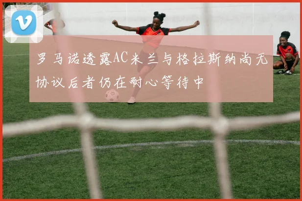 罗马诺透露AC米兰与格拉斯纳尚无协议后者仍在耐心等待中