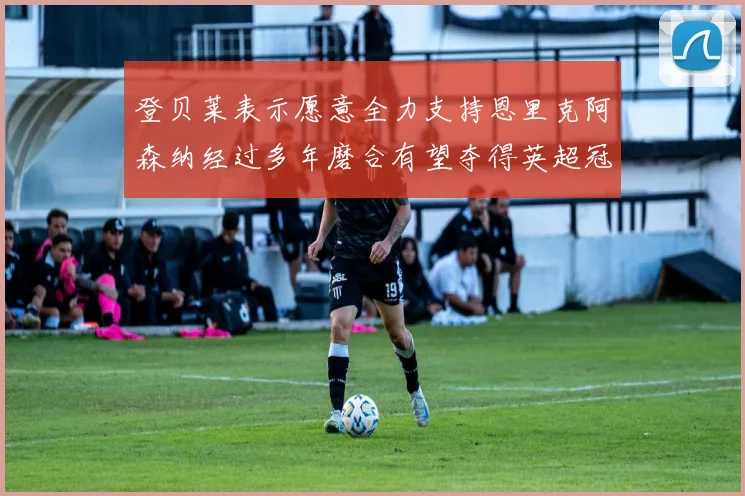 登贝莱表示愿意全力支持恩里克阿森纳经过多年磨合有望夺得英超冠军