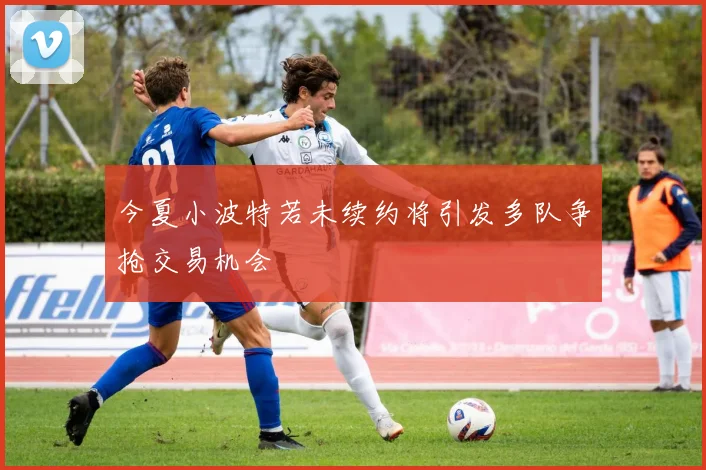 今夏小波特若未续约将引发多队争抢交易机会