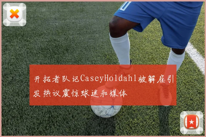 开拓者队记CaseyHoldahl被解雇引发热议震惊球迷和媒体