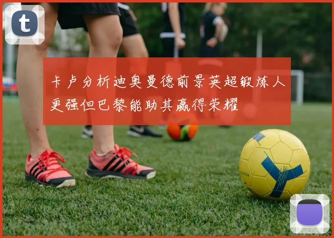 卡卢分析迪奥曼德前景英超锻炼人更强但巴黎能助其赢得荣耀