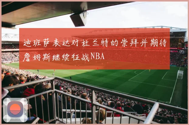 迪班萨表达对杜兰特的崇拜并期待詹姆斯继续征战NBA