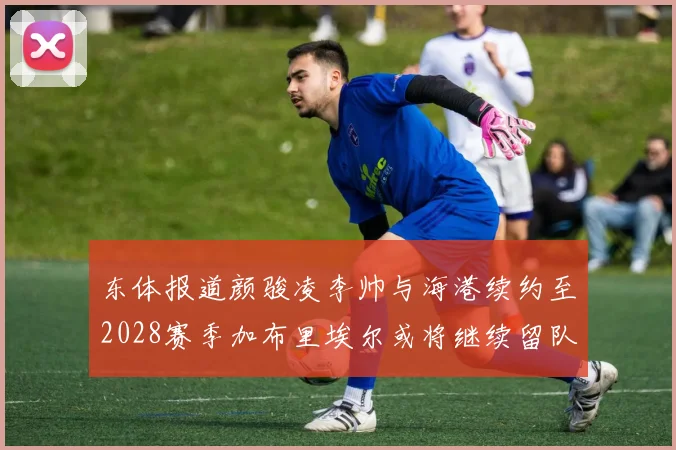 东体报道颜骏凌李帅与海港续约至2028赛季加布里埃尔或将继续留队