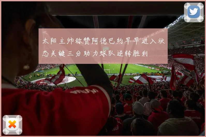 太阳主帅称赞阿德巴约早早进入状态关键三分助力球队逆转胜利