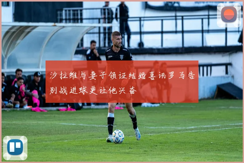 沙拉维与妻子领证结婚喜讯罗马告别战进球更让他兴奋