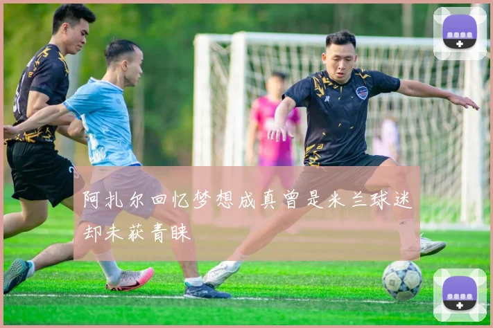 阿扎尔回忆梦想成真曾是米兰球迷却未获青睐