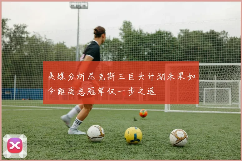 美媒分析尼克斯三巨头计划未果如今距离总冠军仅一步之遥