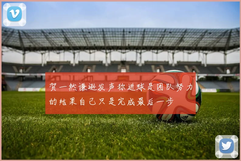 贺一然谦逊发声称进球是团队努力的结果自己只是完成最后一步