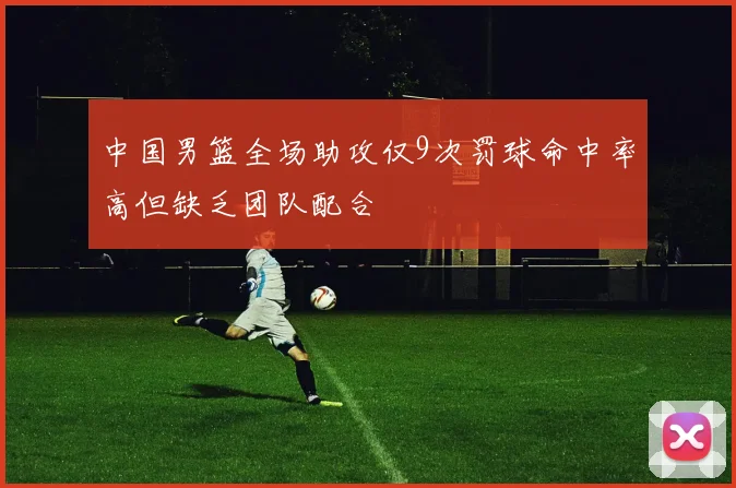 中国男篮全场助攻仅9次罚球命中率高但缺乏团队配合