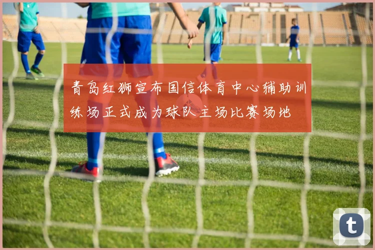 青岛红狮宣布国信体育中心辅助训练场正式成为球队主场比赛场地
