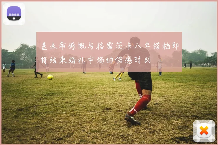 基米希感慨与格雷茨卡八年搭档即将结束婚礼中场的伤感时刻